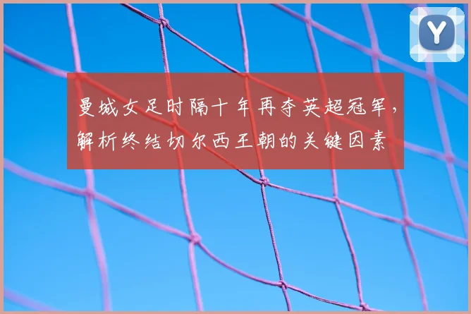 曼城女足时隔十年再夺英超冠军,解析终结切尔西王朝的关键因素