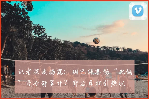 记者深度揭露：姆巴佩赛场“犯错”是冷静算计？背后真相引热议