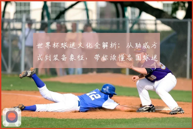 世界杯球迷文化全解析：从助威方式到装备象征，带你读懂各国球迷的疯狂与信仰
