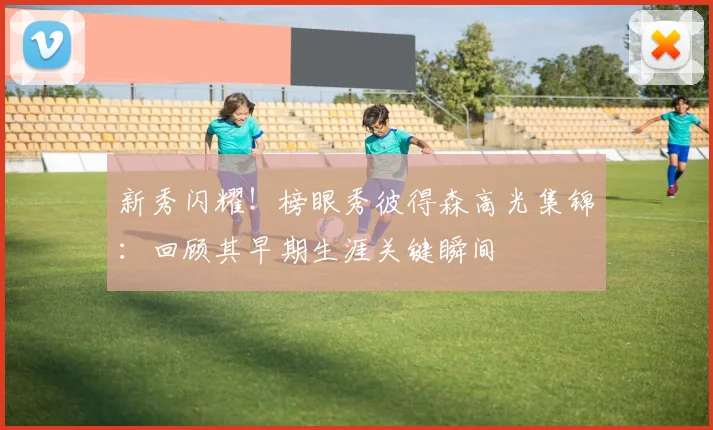 新秀闪耀！榜眼秀彼得森高光集锦：回顾其早期生涯关键瞬间