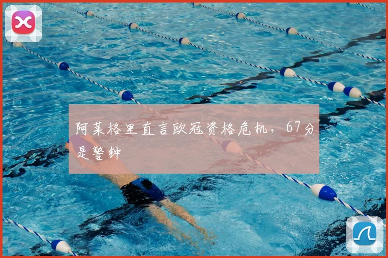 阿莱格里直言欧冠资格危机，67分是警钟